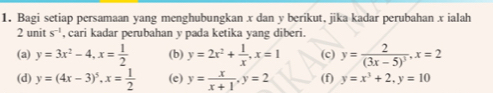 Bagi setiap persamaan yang menghubungkan x dan y berikut, jika kadar perubahan x ialah 
2 unit s^(-1) , cari kadar perubahan v pada ketika yang diberi. 
(a) y=3x^2-4, x= 1/2  (b) y=2x^2+ 1/x , x=1 (c) y=frac 2(3x-5)^3, x=2
(d) y=(4x-3)^5, x= 1/2  (e) y= x/x+1 , y=2 (f) y=x^3+2, y=10