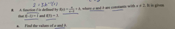 A function f is defined by f(x)= a/x-2 +b , where a and b are constants with x!= 2.. It is given 
that f(-1)=1 and f(5)=3. 
a. Find the values of a and b.