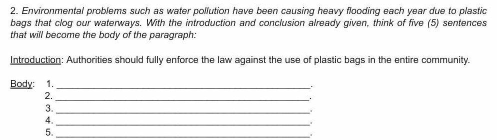 Environmental problems such as water pollution have been causing heavy flooding each year due to plastic 
bags that clog our waterways. With the introduction and conclusion already given, think of five (5) sentences 
that will become the body of the paragraph: 
Introduction: Authorities should fully enforce the law against the use of plastic bags in the entire community. 
Body: 1._ 
2._ 
3._ 
4._ 
5._ 
.