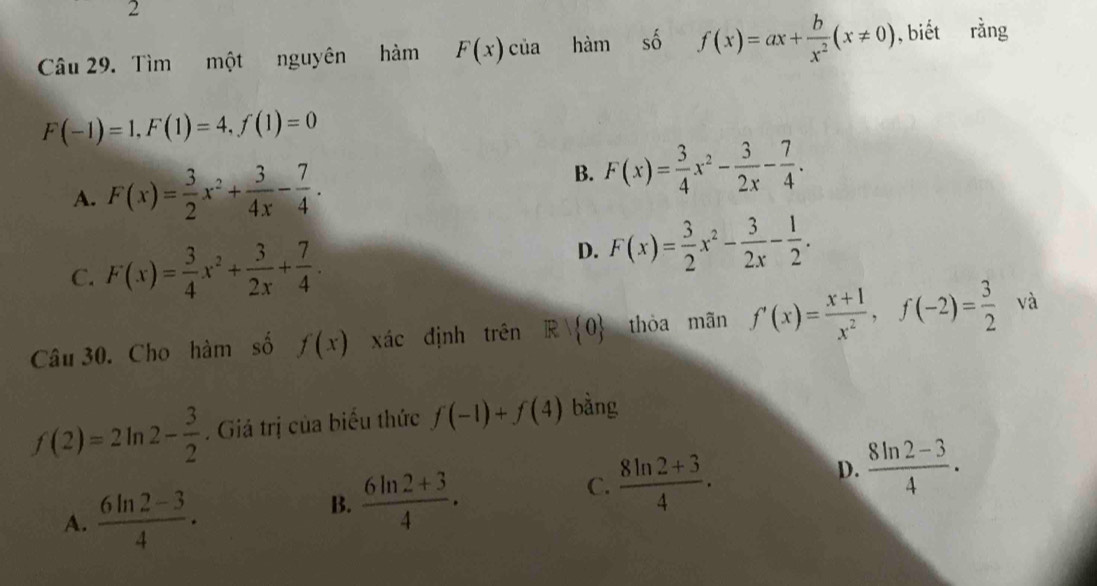 Tìm một nguyên hàm F(x) của hàm số f(x)=ax+ b/x^2 (x!= 0) , biết rằng
F(-1)=1, F(1)=4, f(1)=0
A. F(x)= 3/2 x^2+ 3/4x - 7/4 .
B. F(x)= 3/4 x^2- 3/2x - 7/4 .
D.
C. F(x)= 3/4 x^2+ 3/2x + 7/4 . F(x)= 3/2 x^2- 3/2x - 1/2 . 
Câu 30. Cho hàm số f(x) xác định trên R| 0 thòa mãn f'(x)= (x+1)/x^2 , f(-2)= 3/2  và
f(2)=2ln 2- 3/2 . Giả trị của biểu thức f(-1)+f(4) bàng
D.  (8ln 2-3)/4 .
A.  (6ln 2-3)/4 .
B.  (6ln 2+3)/4 .
C.  (8ln 2+3)/4 .