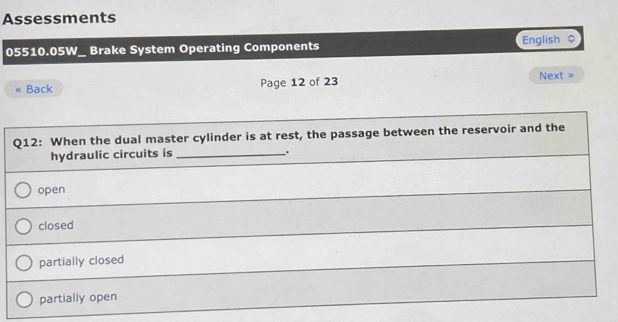 Assessments
05510.05W_ Brake System Operating Components English $
Back Page 12 of 23 Next »
Q12: When the dual master cylinder is at rest, the passage between the reservoir and the
hydraulic circuits is _,
open
closed
partially closed
partially open