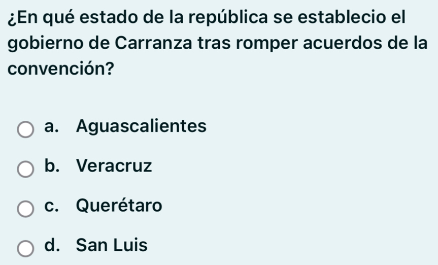 ¿En qué estado de la república se establecio el
gobierno de Carranza tras romper acuerdos de la
convención?
a. Aguascalientes
b. Veracruz
c. Querétaro
d. San Luis