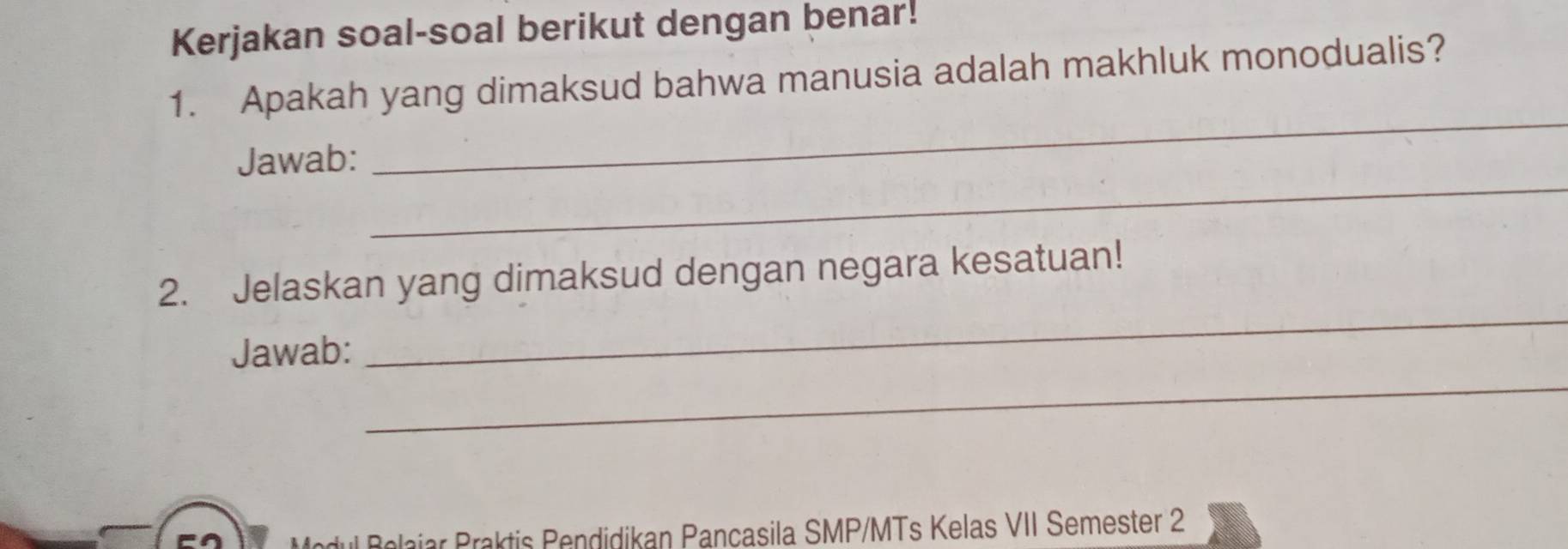 Kerjakan soal-soal berikut dengan benar! 
1. Apakah yang dimaksud bahwa manusia adalah makhluk monodualis? 
_ 
_ 
Jawab: 
_ 
2. Jelaskan yang dimaksud dengan negara kesatuan! 
_ 
Jawab: 
Modul Belajar Praktis Pendidikan Pancasila SMP/MTs Kelas VII Semester 2