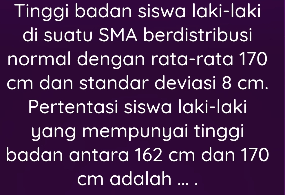 Tinggi badan siswa laki-laki 
di suatu SMA berdistribusi 
normal dengan rata-rata 170
cm dan standar deviasi 8 cm. 
Pertentasi siswa laki-laki 
yang mempunyai tinggi 
badan antara 162 cm dan 170
cm adalah ... .