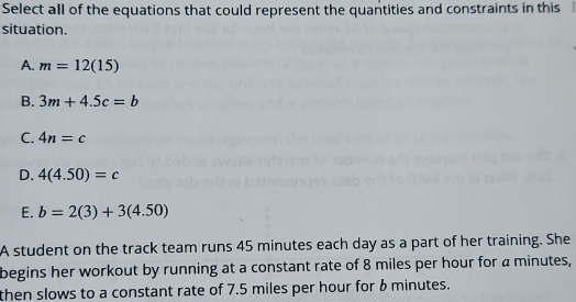 Select all of the equations that could represent the quantities and constraints in this
situation.
A. m=12(15)
B. 3m+4.5c=b
C. 4n=c
D. 4(4.50)=c
E. b=2(3)+3(4.50)
A student on the track team runs 45 minutes each day as a part of her training. She
begins her workout by running at a constant rate of 8 miles per hour for a minutes,
then slows to a constant rate of 7.5 miles per hour for b minutes.