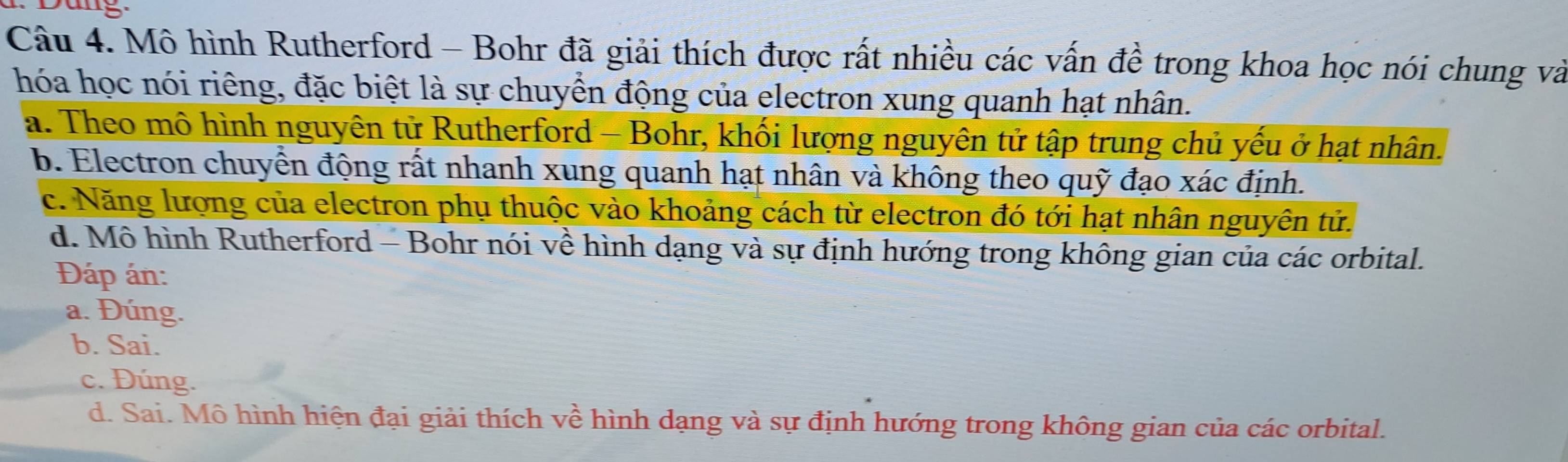 Dang
Câu 4. Mô hình Rutherford - Bohr đã giải thích được rất nhiều các vấn đề trong khoa học nói chung và
hóa học nói riêng, đặc biệt là sự chuyển động của electron xung quanh hạt nhân.
a. Theo mô hình nguyên tử Rutherford - Bohr, khối lượng nguyên tử tập trung chủ yếu ở hạt nhân.
b. Electron chuyển động rất nhanh xung quanh hạt nhân và không theo quỹ đạo xác định.
c. Năng lượng của electron phụ thuộc vào khoảng cách từ electron đó tới hạt nhân nguyên tử.
d. Mô hình Rutherford - Bohr nói về hình dạng và sự định hướng trong không gian của các orbital.
Đáp án:
a. Đúng.
b. Sai.
c. Đúng.
d. Sai. Mô hình hiện đại giải thích về hình dạng và sự định hướng trong không gian của các orbital.