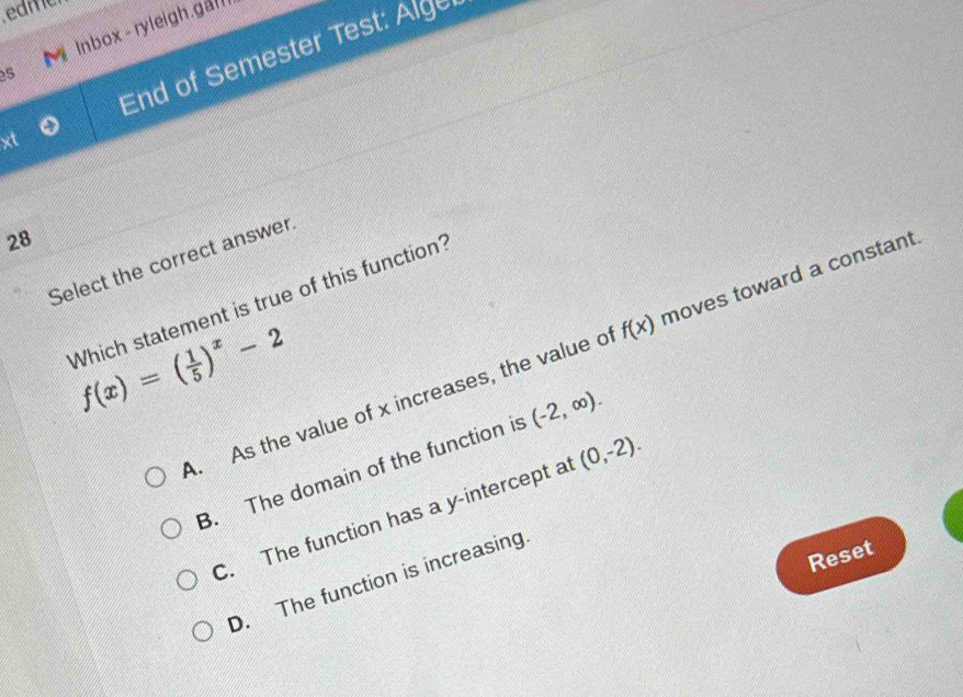 edme
Inbox - ryleigh.gal
xt End of Semester Test: Alger
5
28
Select the correct answer
Which statement is true of this function?
f(x)=( 1/5 )^x-2
A. As the value of x increases, the value o f(x) moves toward a constant.
B. The domain of the function is (-2,∈fty ).
C. The function has a y-intercept a (0,-2). 
Reset
D. The function is increasing