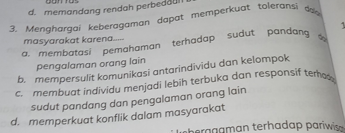 aan ras
d. memandang rendah perbedaa
3. Menghargaí keberagaman dapat memperkuat toleransi da
1
masyarakat karena.....
a. membatasi pemahaman terhadap sudut pandang 
pengalaman orang lain
b. mempersulit komunikasi antarindividu dan kelompok
c. membuat individu menjadi lebih terbuka dan responsif terhad 
sudut pandang dan pengalaman orang lain
d. memperkuat konflik dalam masyarakat
aa a terh a d a pariwis