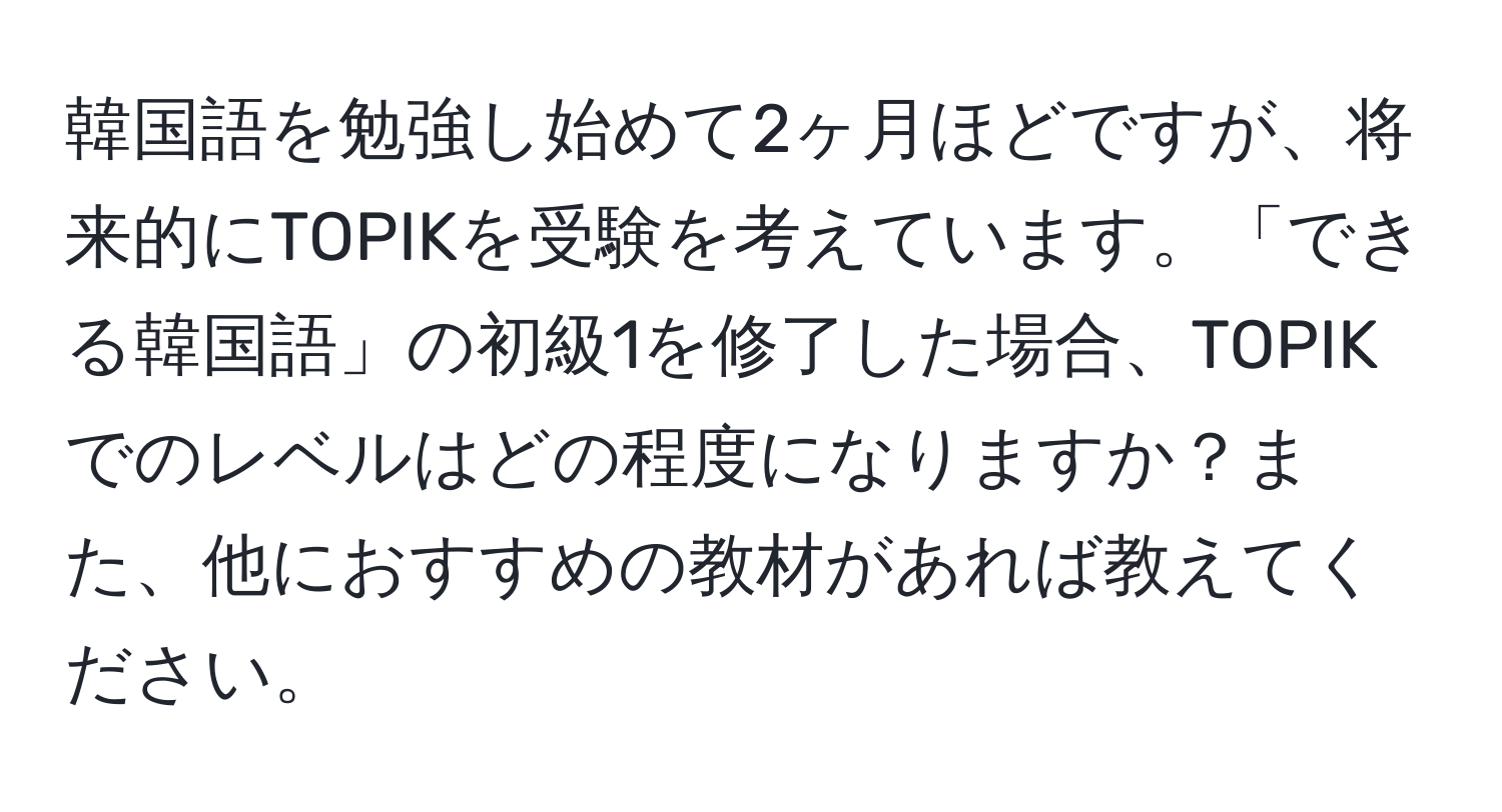 韓国語を勉強し始めて2ヶ月ほどですが、将来的にTOPIKを受験を考えています。「できる韓国語」の初級1を修了した場合、TOPIKでのレベルはどの程度になりますか？また、他におすすめの教材があれば教えてください。