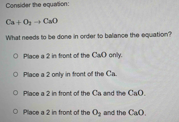 Consider the equation:
Ca+O_2to CaO
What needs to be done in order to balance the equation?
Place a 2 in front of the CaO only.
Place a 2 only in front of the Ca.
Place a 2 in front of the Ca and the CaO.
Place a 2 in front of the O_2 and the CaO.