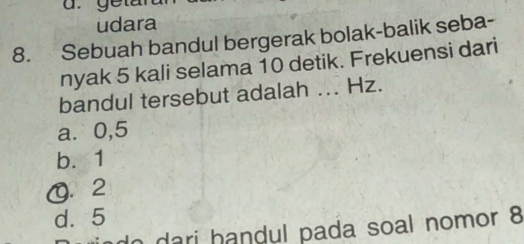 getan
udara
8. Sebuah bandul bergerak bolak-balik seba-
nyak 5 kali selama 10 detik. Frekuensi dari
bandul tersebut adalah ... Hz.
a. 0,5
b. 1
0. 2
d. 5
ado ari handul pada soal nomor 8