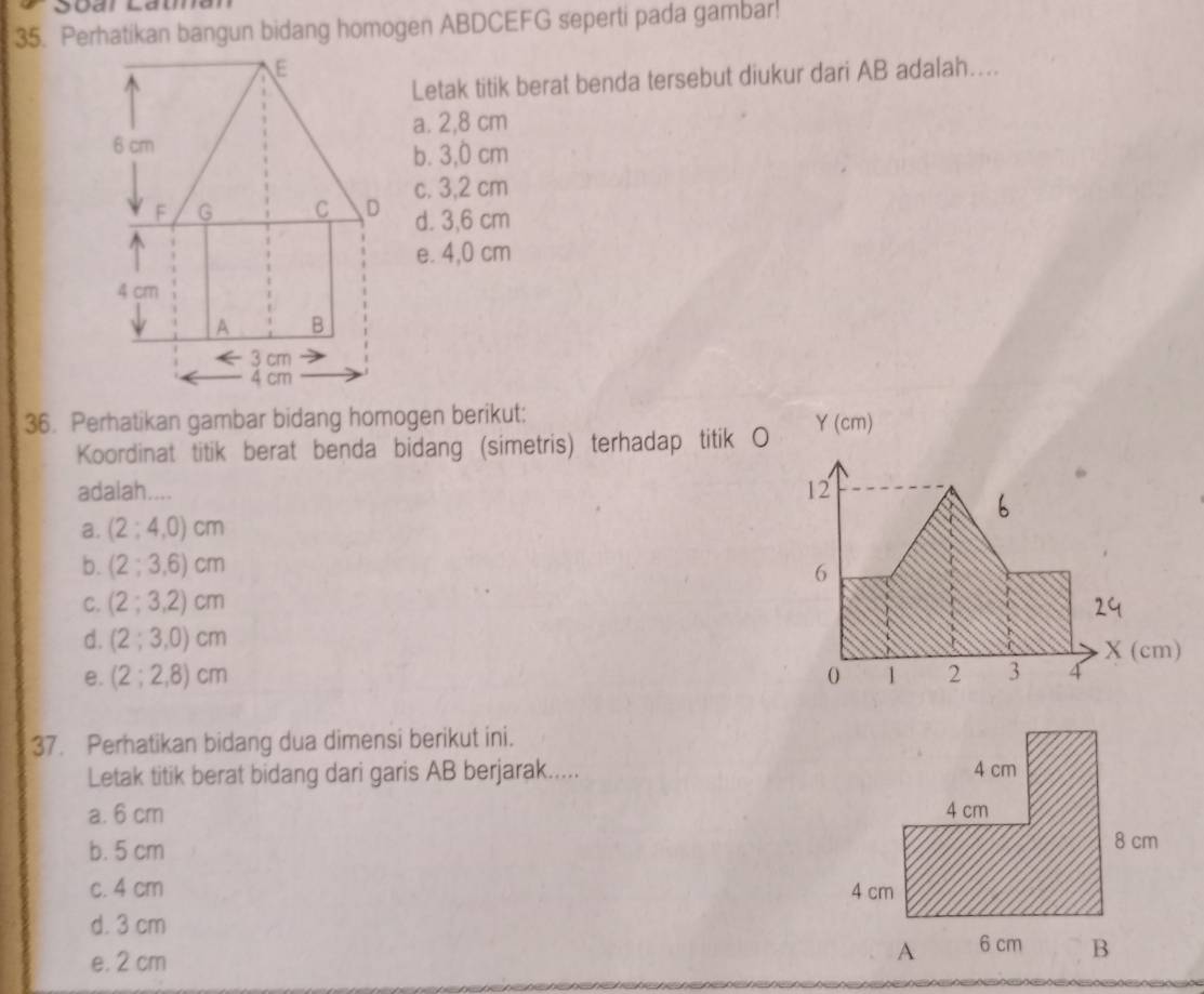 Perhatikan bangun bidang homogen ABDCEFG seperti pada gambar!
E
Letak titik berat benda tersebut diukur dari AB adalah....
a. 2,8 cm
6 cm
b. 3,0 cm
F G C D c. 3,2 cm
d. 3,6 cm
e. 4,0 cm
4 cm
A B
3 cm
4 cm
36. Perhatikan gambar bidang homogen berikut: a 1( cm)
Koordinat titik berat benda bidang (simetris) terhadap titik O
adalah.... 12
a. (2;4,0)cm
b. (2;3,6)cm
6
C. (2;3,2)cm
d. (2;3,0)cm
e. (2;2,8)cm 0 1 2 3 4 X (cm)
37. Perhatikan bidang dua dimensi berikut ini.
Letak titik berat bidang dari garis AB berjarak.....
a. 6 cm
b. 5 cm
c. 4 cm
d. 3 cm
e. 2 cm