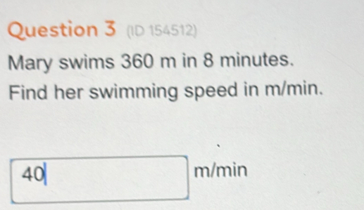 (ID 154512) 
Mary swims 360 m in 8 minutes. 
Find her swimming speed in m/min. 
4 0|m/m nir