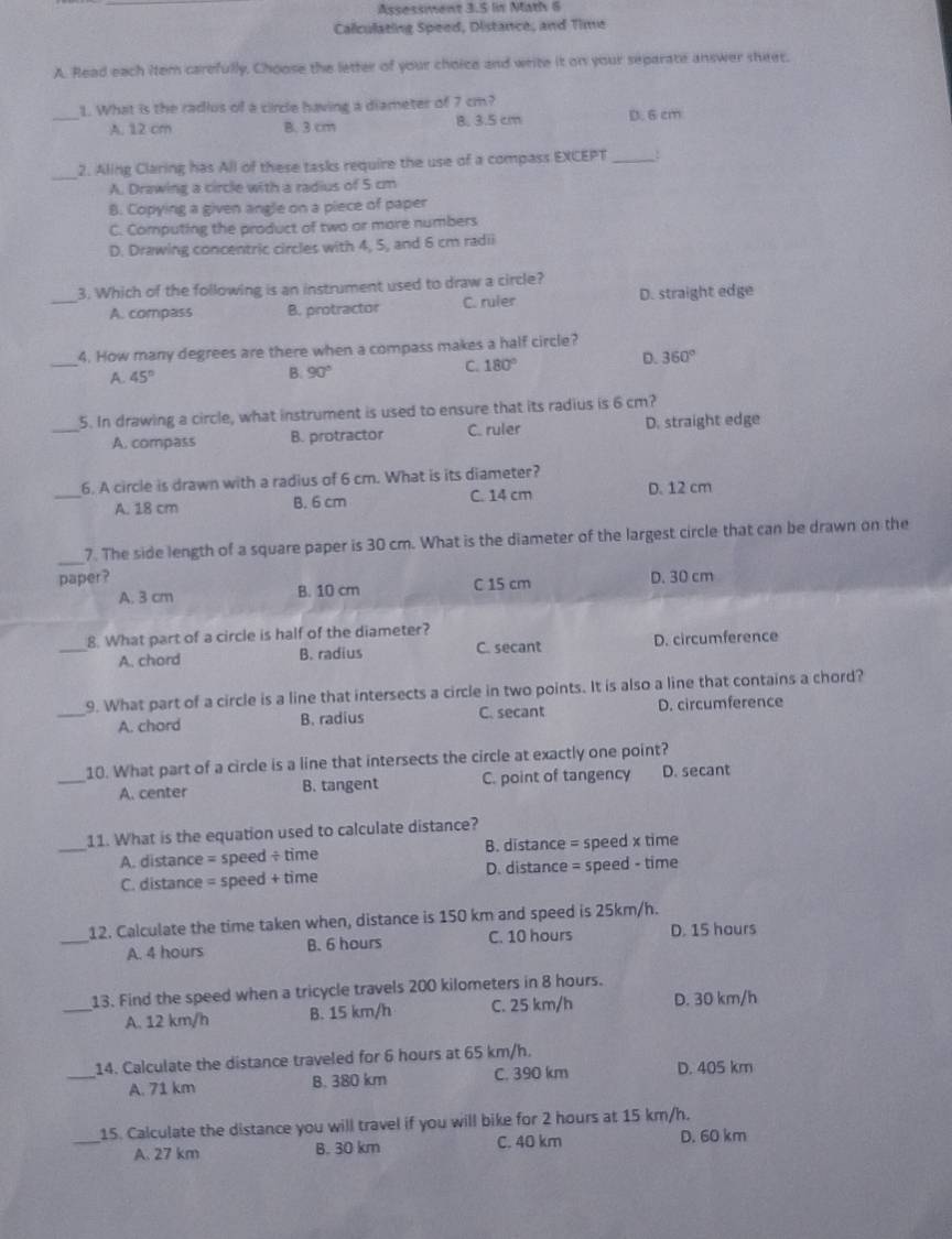 Assessment 3.5 lin Math 6
Calculating Speed, Distance, and Time
A. Read each item carefully, Choose the letter of your choice and write it on your separate answer shiet.
1. What is the radius of a circle having a diameter of 7 cm?
_A. 12 cm B. 3 cm B. 3.5 cm D. 6 cm
_
2. Aling Claring has All of these tasks require the use of a compass EXCEPT_
A. Drawing a circle with a radius of 5 cm
8. Copying a given angle on a piece of paper
C. Computing the product of two or more numbers
D. Drawing concentric circles with 4, 5, and 6 cm radii
3. Which of the following is an instrument used to draw a circle?
_A. compass B. protractor C. ruler D. straight edge
_
4. How many degrees are there when a compass makes a half circle?
A. 45°
B. 90°
C. 180° D. 360°
5. In drawing a circle, what instrument is used to ensure that its radius is 6 cm?
_A. compass B. protractor C. ruler D. straight edge
_
6. A circle is drawn with a radius of 6 cm. What is its diameter?
A. 18 cm B. 6 cm C. 14 cm D. 12 cm
_7. The side length of a square paper is 30 cm. What is the diameter of the largest circle that can be drawn on the
paper? D. 30 cm
A. 3 cm B. 10 cm C 15 cm
8. What part of a circle is half of the diameter?
_A. chord B. radius C. secant D. circumference
_
9. What part of a circle is a line that intersects a circle in two points. It is also a line that contains a chord?
A. chord B. radius C. secant D. circumference
_
10. What part of a circle is a line that intersects the circle at exactly one point?
A. center B. tangent C. point of tangency D. secant
11. What is the equation used to calculate distance?
_A. distance = speed ÷ time B. distance = speed x time
C. distance = speed + time D. distance = speed - time
_
12. Calculate the time taken when, distance is 150 km and speed is 25km/h.
A. 4 hours B. 6 hours C. 10 hours D. 15 hours
_
13. Find the speed when a tricycle travels 200 kilometers in 8 hours.
A. 12 km/h B. 15 km/h C. 25 km/h D. 30 km/h
14. Calculate the distance traveled for 6 hours at 65 km/h.
_A. 71 km B. 380 km C. 390 km D. 405 km
15. Calculate the distance you will travel if you will bike for 2 hours at 15 km/h.
_A. 27 km B. 30 km C. 40 km D. 60 km