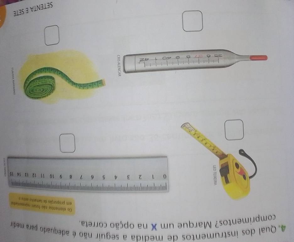 Qual dos instrumentos de medida a seguir não é adequado para medira 
comprimentos? Marque um X na opção correta. 
Os elementos não foram representados 
em proporção de tamanho entre s
0 1 2 3 4 5 6 7 8 9 10 11 12 13 14 15;
35 6
9
SETENTA E SETE