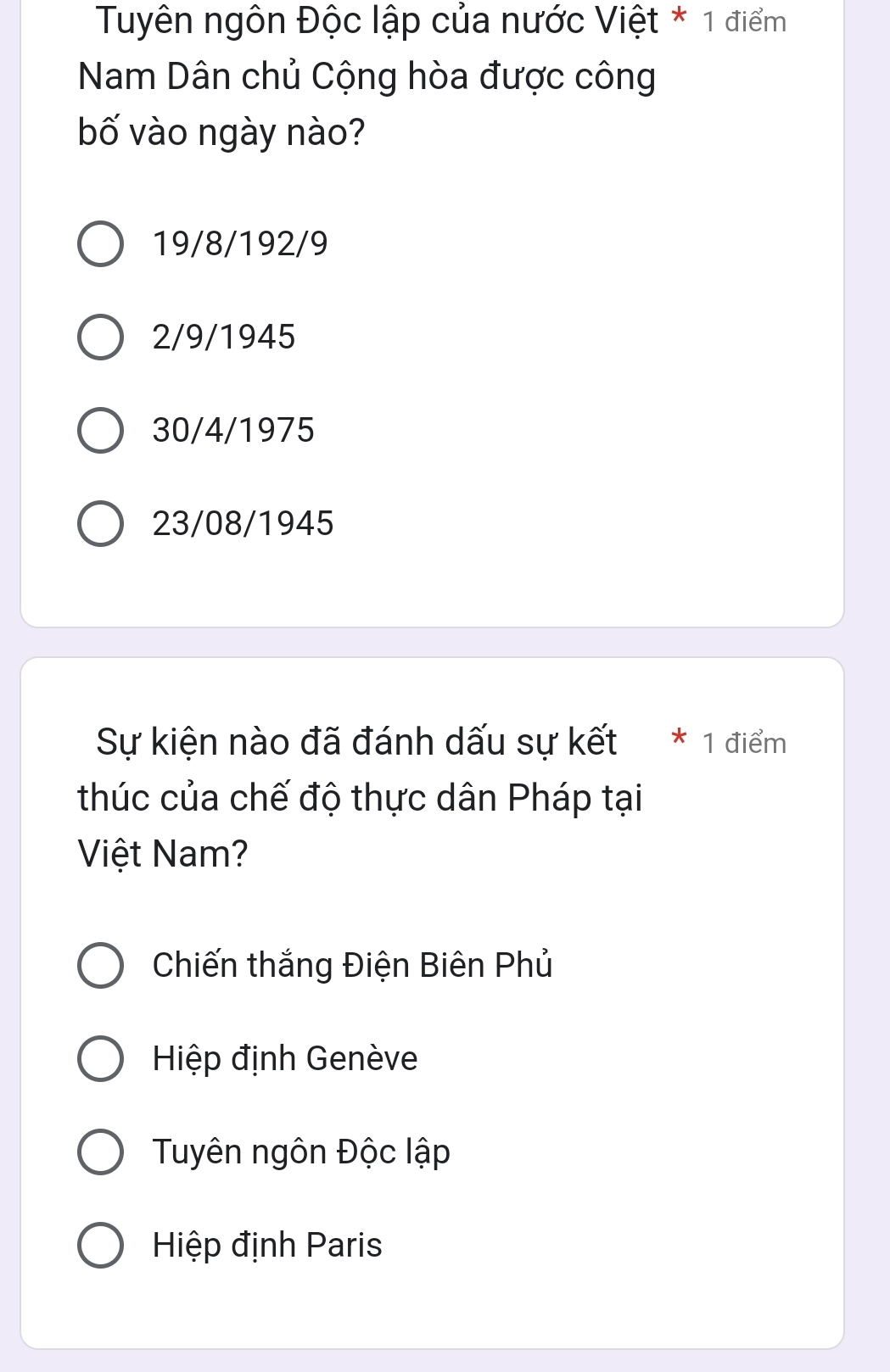 Tuyên ngôn Độc lập của nước Việt * 1 điểm
Nam Dân chủ Cộng hòa được công
bố vào ngày nào?
19/8/192/9
2/9/1945
30/4/1975
23/08/1945
Sự kiện nào đã đánh dấu sự kết * 1 điểm
thúc của chế độ thực dân Pháp tại
Việt Nam?
Chiến thắng Điện Biên Phủ
Hiệp định Genève
Tuyên ngôn Độc lập
Hiệp định Paris