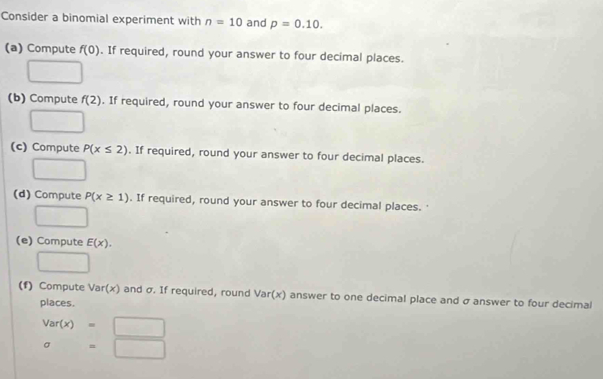 Consider a binomial experiment with n=10 and p=0.10. 
(a) Compute f(0). If required, round your answer to four decimal places. 
□ 
(b) Compute f(2). If required, round your answer to four decimal places. 
□ 
(c) Compute P(x≤ 2). If required, round your answer to four decimal places. 
□ 
(d) Compute P(x≥ 1). If required, round your answer to four decimal places. 
□ 
(e) Compute E(x). 
□ 
(f) Compute Var(x) and σ. If required, round Var(x) answer to one decimal place and σ answer to four decimal 
places.
Var(x)=□
sigma =□