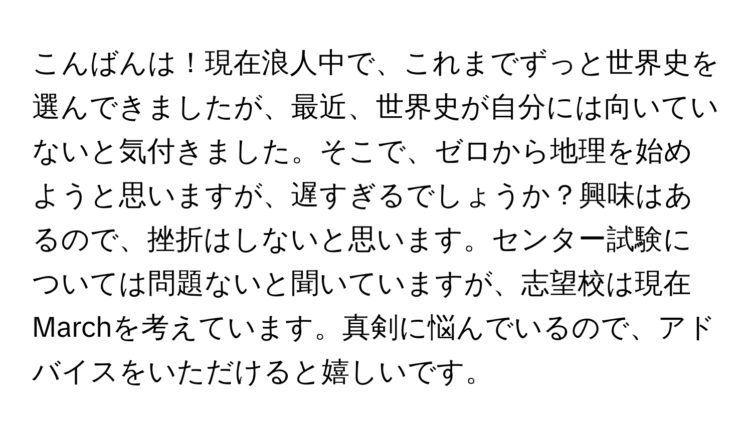 こんばんは！現在浪人中で、これまでずっと世界史を選んできましたが、最近、世界史が自分には向いていないと気付きました。そこで、ゼロから地理を始めようと思いますが、遅すぎるでしょうか？興味はあるので、挫折はしないと思います。センター試験については問題ないと聞いていますが、志望校は現在Marchを考えています。真剣に悩んでいるので、アドバイスをいただけると嬉しいです。