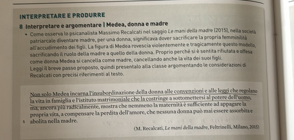 INTERPRETARE E PRODURRE 
8 Interpretare e argomentare | Medea, donna e madre 
Come osserva lo psicanalista Massimo Recalcati nel saggio Le mani della madre (2015), nella società 
patriarcale diventare madre, per una donna, significava dover sacrificare la propria femminilità 
allaccudimento dei figli. La figura di Medea rovescia violentemente e tragicamente questo modello, 
sacrificando il ruolo della madre a quello della donna. Proprio perché si è sentita rifiutata e offesa 
come donna Medea sì cancella come madre, cancellando anche la vita dei suoi figli. 
Leggi il breve passo proposto, quindi presentalo alla classe argomentando le considerazioni di 
Recalcati con precisi riferimenti al testo. 
Non solo Medea incarna l'insubordinazione della donna alle convenzioni e alle leggi che regolano 
la vita in famiglia e l'istituto matrimoniale che la costringe a sottomettersi al potere dell'uomo, 
ma, ancora più radicalmente, mostra che nemmeno la maternità è sufficiente ad appagare la 
propria vita, a compensare la perdita dell’amore, che nessuna donna può mai essere assorbita e 
s abolita nella madre. 
(M. Recalcati, Le mani della madre, Feltrinelli, Milano, 2015)