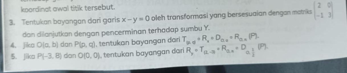 koordinat awal titik tersebut. 
3. Tentukan bayangan dari garis x-y=0 oleh transformasi yang bersesuaian dengan matriks beginpmatrix 2&0 -1&3endpmatrix
dan dilanjutkan dengan pencerminan terhadap sumbu Y. 
4. Jika O(a,b) dan P(p,q) , tentukan bayangan dari T_(p,q)circ R_xcirc D_Q,alpha circ R_Q,π (P). 
5. Jika P(-3,8) dan O(0,0) , tentukan bayangan dari R_ycirc T_(2,-3)circ R_0,π circ D_0, 1/2 (P).