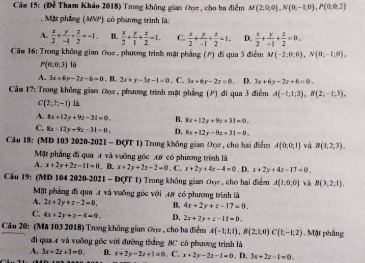 (Đề Tham Khảo 2018) Trong không gian Oxyz , cho ba điểm M(2;0;0),N(0;-1;0),P(0;0;2). Mặt phẳng (MNP) có phương trình là:
A.  x/2 + y/-1 + z/2 =-1. B.  x/2 + y/1 + z/2 =1. C.  x/2 + y/-1 + z/2 =1. D.  x/2 + y/-1 + z/2 =0.
Câu 16: Trong không gian Oxyz , phương trình mặt phẳng (P) đi qua 3 điểm M(-2;0;0),N(0;-1;0),
P(0;0;3) là
A. 3x+6y-2z-6=0. B. 2x+y-3z-1=0. C. 3x+6y-2z=0. D. 3x+6y-2z+6=0.
Câu 17: Trong không gian Oxy, phương trình mặt phẳng (P) đi qua 3 điểm A(-1;1;3),B(2;-1;3),
C(2;2;-1) là.
A. 8x+12y+9z-31=0.
B. 8x+12y+9z+31=0.
C. 8x-12y+9z-31=0.
D. 8x+12y-9z+31=0.
Câu 18: (MĐ 103 2020-2021 - ĐQT 1) Trong không gian Oxyz , cho hai điểm A(0;0;1) và B(1;2;3).
Mặt phẳng đi qua A và vuông góc AB có phương trình là
A. x+2y+2z-11=0. B. x+2y+2z-2=0. C. x+2y+4z-4=0. D. x+2y+4z-17=0.
Câu 19: (MĐ 104 2020-2021 - ĐQT 1) Trong không gian Oxyz , cho hai điểm A(1;0;0) và B(3;2;1).
Mặt phẳng đi qua A và vuông góc với AB có phương trình là
A. 2x+2y+z-2=0.
B. 4x+2y+z-17=0.
C. 4x+2y+z-4=0.
D. 2x+2y+z-11=0.
Câu 20: (Mã 103 2018) Trong không gian Oxyz , cho ba điểm A(-1;1;1),B(2;1;0)C(1;-1;2). Mặt phắng
di qua A và vuông góc với đường thẳng BC có phương trình là
A. 3x+2z+1=0. B. x+2y-2z+1=0. C. x+2y-2z-1=0. D. 3x+2z-1=0.