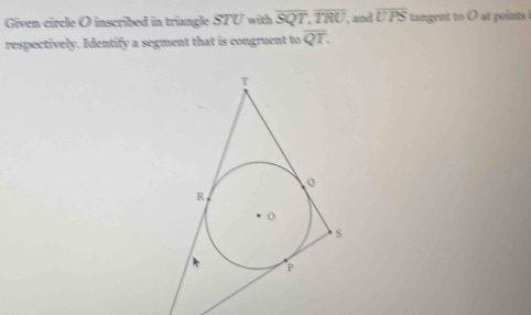 Given circle O inscribed in triangle STU with overline SQT, overline TRU , and overline UPS tangent to O at points 
respectively. Identify a segment that is congruent to overline QT.