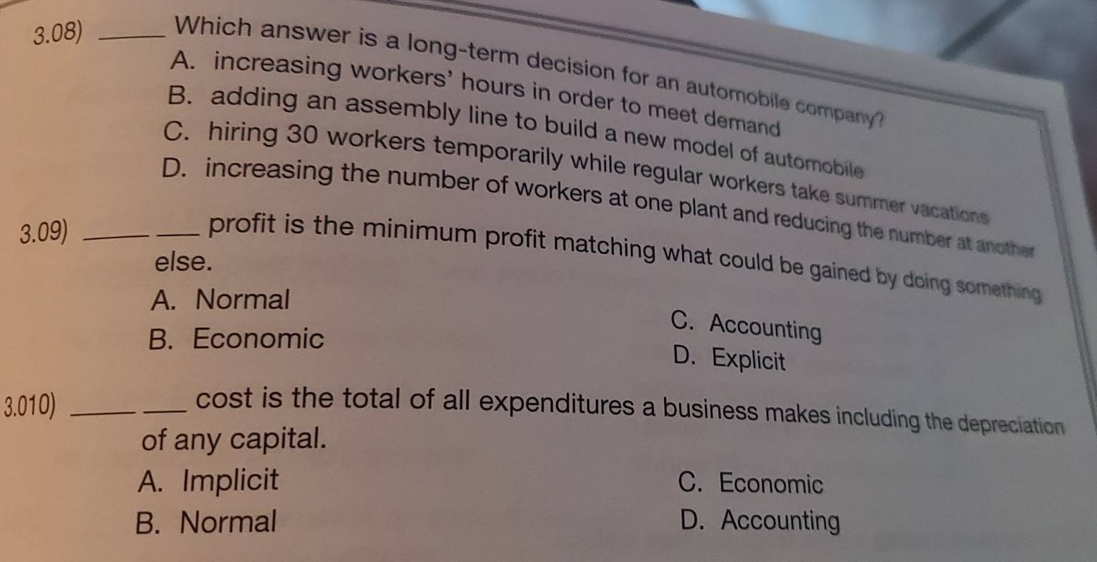 3.08)_
Which answer is a long-term decision for an automobile company?
A. increasing workers' hours in order to meet demand
B. adding an assembly line to build a new model of automobile
C. hiring 30 workers temporarily while regular workers take summer vacations
D. increasing the number of workers at one plant and reducing the number at another
3.09)_
profit is the minimum profit matching what could be gained by doing something 
else.
A. Normal
C. Accounting
B. Economic
D. Explicit
3.010)_
cost is the total of all expenditures a business makes including the depreciation
of any capital.
A. Implicit C. Economic
B. Normal D. Accounting