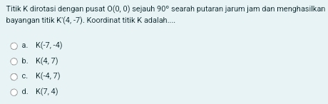 Titik K dirotasi dengan pusat O(0,0) sejauh 90° searah putaran jarum jam dan menqhasilkan
bayangan titik K'(4,-7). Koordinat titik K adalah....
a. K(-7,-4)
b. K(4,7)
C. K(-4,7)
d. K(7,4)