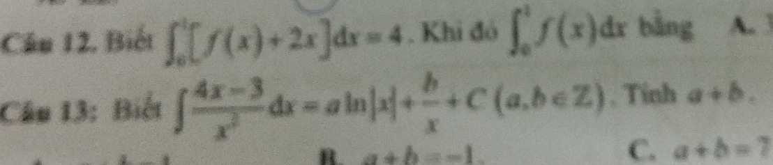 Cầu 12, Biết ∈t _0^(1[f(x)+2x]dx=4. Khi đó ∈t _0^1f(x)dxb^frac 1)2ng A. 3
Câu 13: Biết ∈t  (4x-3)/x^2 dx=aln |x|+ b/x +C(a,b∈ Z). Tinh a+b.
C.
B. a+b=-1. a+b=7