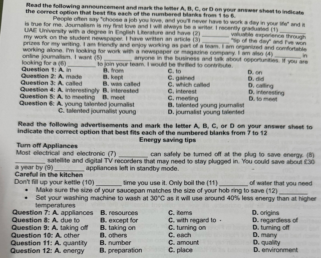 Read the following announcement and mark the letter A, B, C, or D on your answer sheet to indicate
the correct option that best fits each of the numbered blanks from 1 to 6.
People often say "choose a job you love, and you'll never have to work a day in your life" and it
is true for me. Journalism is my first love and I will always be a writer. I recently graduated (1)
UAE University with a degree in English Literature and have (2) _valuable experience through
my work on the student newspaper. I have written an article (3) _"tip of the day" and I've won
prizes for my writing. I am friendly and enjoy working as part of a team. I am organized and comfortable
working alone. I'm looking for work with a newspaper or magazine company. I am also (4) in
online journalism. I want (5) _anyone in the business and talk about opportunities. If you are
looking for a (6) _to join your team. I would be thrilled to contribute.
Question 1: A. in B. from C. to D. on
Question 2: A. made B. kept C. gained D. did
Question 3: A. called B. was called C. which called
D. calling
Question 4: A. interestingly B. interested C. interest
D. interesting
Question 5: A. to meeting B. meet C. meeting D. to meet
Question 6: A. young talented journalist B. talented young journalist
C. talented journalist young D. journalist young talented
Read the following advertisements and mark the letter A, B, C, or D on your answer sheet to
indicate the correct option that best fits each of the numbered blanks from 7 to 12
Energy saving tips
Turn off Appliances
Most electrical and electronic (7) _can safely be turned off at the plug to save energy. (8)
_satellite and digital TV recorders that may need to stay plugged in. You could save about £30
a year by (9)_ appliances left in standby mode.
Careful in the kitchen
Don't fill up your kettle (10) _time you use it. Only boil the (11) _of water that you need
Make sure the size of your saucepan matches the size of your hob ring to save (12)_
Set your washing machine to wash at 30°C as it will use around 40% less energy than at higher
temperatures
Question 7: A. appliances B. resources C. items D. origins
Question 8: A. due to B. except for C. with regard to - D. regardless of
Question 9: A. taking off B. taking on C. turning on D. turning off
Question 10: A. other B. others C. each D. many
Question 11: A. quantity B. number C. amount D. quality
Question 12: A. energy B. preparation C. place D. environment