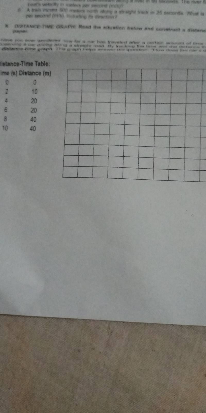 boet's velocity in meters per second (mis)? 
5 A trais moves 500 meters north along a straight track in 25 seconds. What is 
par second (m/s), incluring its direction? 
W DISTANCE TIME GRAPN: Read the altuation below and construct a distans 
paper 
Nave you ever wendered now far a car has traveled after a cartain smount of time 
aserving a oa caving aling a straight mad. By tracking the time and the distance i 
de once tae geoph. This graph helps anwer the question "How does te oara a 
D istance-Time Table: 
Time (s) Distance (m)
0 0
2 10
4 20
6 20
8 40
10 40