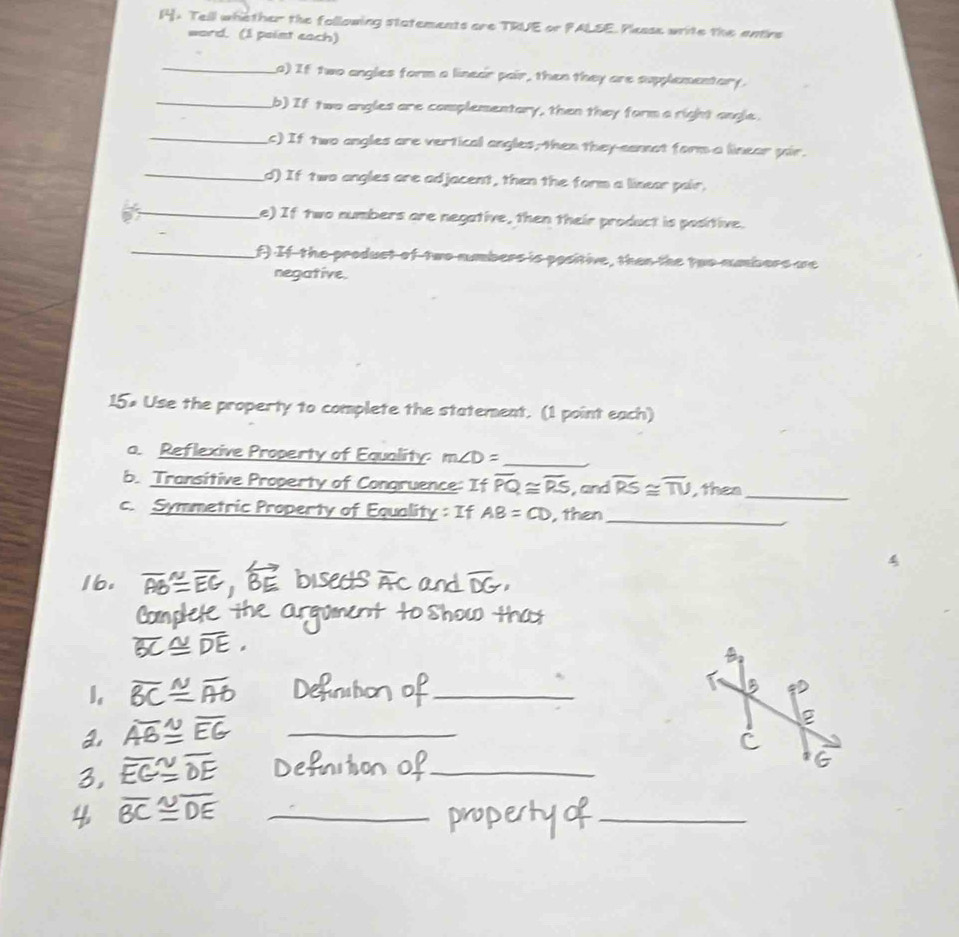 [4. Tell whether the following statements are TRUE or PALSE. Plesse wite the antire 
word. (I point each) 
_a) If two angles form a linear pair, then they are supplementary. 
_b) If two angles are complementary, then they form a right angle. 
_c) If two angles are vertical angles, then they-cannot form a linear pir. 
_d) If two angles are adjacent, then the form a linear pair, 
_e) If two numbers are negative, then their product is positive. 
_f) If-the product of two numbers is positive, than the two mumbors we 
negative. 
15× Use the property to complete the statement. (1 point each) 
a. Reflexive Property of Equality: m∠ D= _ 
b. Transitive Property of Congruence: If overline PQ≌ overline RS , and overline RS≌ overline TU , then_ 
c. Symmetric Property of Equality : If AB=CD , then_ 
a 
_ 
_ 
_ 
_ 
_