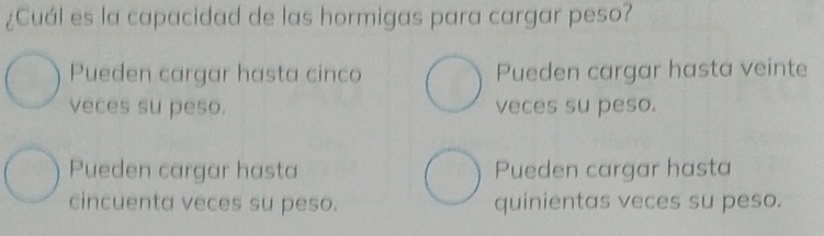 ¿Cuál es la capacidad de las hormigas para cargar peso?
Pueden cargar hasta cinco Pueden cargar hasta veinte
veces su peso. veces su peso.
Pueden cargar hasta Pueden cargar hasta
cincuenta veces su peso. quinientas veces su peso.