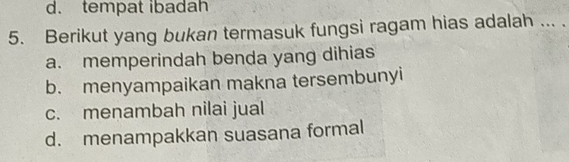 d. tempat ibadah
5. Berikut yang bukan termasuk fungsi ragam hias adalah ... .
a. memperindah benda yang dihias
b. menyampaikan makna tersembunyi
c. menambah nilai jual
d. menampakkan suasana formal