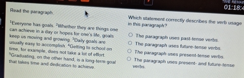 TIVE REMAI
01:18:4
Read the paragraph Which statement correctly describes the verb usage
in this paragraph?
*Everyone has goals. -Whether they are things one
can achieve in a day or hopes for one's life, goals The paragraph uses past-tense verbs.
keep us moving and growing. ²Daily goals are The paragraph uses future-tense verbs
usually easy to accomplish. "Getting to school on
time, for example, does not take a lot of effort. The paragraph uses present-tense verbs.
"Graduating, on the other hand, is a long-term goal The paragraph uses present- and future-tense
that takes time and dedication to achieve. verbs