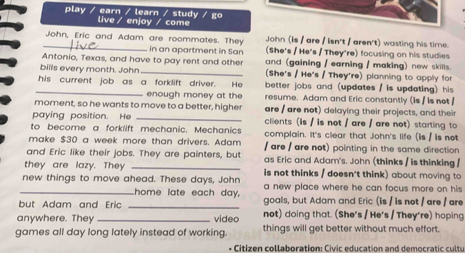 play / earn / learn / study / go 
live / enjoy / come 
_John, Eric and Adam are roommates. They John (is / are / isn't / aren't) wasting his time. 
in an apartment in San (She's / He's / They're) focusing on his studies 
Antonio, Texas, and have to pay rent and other and (gaining / earning / making) new skills. 
bills every month. John _(She's / He's / They're) planning to apply for 
_his current job as a forklift driver. He better jobs and (updates / is updating) his 
enough money at the resume. Adam and Eric constantly (is / is not / 
moment, so he wants to move to a better, higher are / are not) delaying their projects, and their 
paying position. He _clients (is / is not / are / are not) starting to 
to become a forklift mechanic. Mechanics complain. It's clear that John's life (is / is not 
make $30 a week more than drivers. Adam / are / are not) pointing in the same direction 
and Eric like their jobs. They are painters, but as Eric and Adam's. John (thinks / is thinking / 
they are lazy. They _is not thinks / doesn't think) about moving to 
new things to move ahead. These days, John a new place where he can focus more on his 
_home late each day, 
but Adam and Eric _goals, but Adam and Eric (is / is not / are / are 
anywhere. They _video not) doing that. (She's / He's / They're) hoping 
games all day long lately instead of working. things will get better without much effort. 
Citizen collaboration: Civic education and democratic cultu