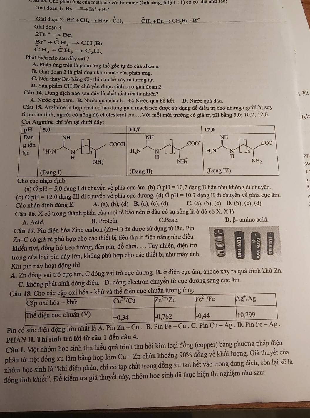 a 13. Cho phản ứng của methane với bromine (ánh sáng, tỉ lhat c 1:1) có cơ chẽ như sau:
Giai đoạn 1: Br_2to Br^*+Br^*
Giai đoạn 2: Br^*+CH_4to HBr+dot CH_3 dot CH_3+Br_2to CH_3Br+Br^*
Giai đoạn 3:
2Br^(·)to Br_2
Br^(·)+CH_3to CH_3Br^(·)CH_3+^· CH_3to C_2H_6
Phát biểu nào sau đây sai ?
A. Phản ứng trên là phản ứng thế gốc tự do của alkane.
B. Giai đoạn 2 là giai đoạn khơi mào của phản ứng.
C. Nếu thay Br₂ bằng Cl_2 h  cơ chế xảy ra tương tự.
D. Sản phẩm CH₃Br chủ yếu được sinh ra ở giai đoạn 2.
Câu 14. Dung dịch nào sau đây là chất giặt rửa tự nhiên? 5. Kí
A. Nước quả cam. B. Nước quả chanh. C. Nước quả bồ kết. D. Nước quả dâu.
Câu 15. Arginine là hợp chất có tác dụng giãn mạch nên được sử dụng đề điều trị cho những người bị suy
tim mãn tính, người có nồng độ cholesterol cao.Với mỗi môi trường có giá trị pH bằng 5,0; 10,7; 12,0. (ch
ợc
u
1
).
(a) dot OpH=5,0 dạng I di chuyển về phía cực âm. (b) vector OpH=10,7 dạng II hầu như không di chuyền. 1
(c) dot OpH=12,0 dạng III di chuyền về phía cực dương. (d) dot OpH=10,7 dạng II di chuyển về phía cực âm.
Các nhận định đúng là A. (a), (b), (d) B. (a), (c), (d) C. (a), (b), (c) D. (b), (c), (d)
Câu 16. X có trong thành phần của mọi tế bào nên ở đâu có sự sống là ở đó có X. X là
A. Acid. B. Protein. C.Base. D. β- amino acid.
Câu 17. Pin điện hóa Zinc carbon (Zn-C) đã được sử dụng từ lâu. Pin
Zn—C có giá rẻ phù hợp cho các thiết bị tiêu thụ ít điện năng như điều
khiển tivi, đồng hồ treo tường, đèn pin, đồ chơi, ... Tuy nhiên, điện trở
trong của loại pin này lớn, không phù hợp cho các thiết bị như máy ảnh.
Khi pin này hoạt động thì
A. Zn đóng vai trò cực âm, C đóng vai trò cực dương. B. ở điện cực âm, anode xảy ra quá trình khử Zn.
C. không phát sinh dòng điện. D. dòng electron chuyền từ cực dương sang cực âm.
Pin có sức điện động lớn nhất là A. Pin 2 Zn-Cu. B. Pin Fe-Cu. C. Pin Cu-Ag g . D. Pin Fe - A.
PHÀN II. Thí sinh trả lời từ câu 1 đến câu 4.
Câu 1. Một nhóm học sinh tìm hiểu quá trình thu hồi kim loại đồng (copper) bằng phương pháp điện
phân từ một đồng xu làm bằng hợp kim Cu - Zn chứa khoảng 90% đồng về khối lượng. Giả thuyết của
nhóm học sinh là “khi điện phân, chỉ có tạp chất trong đồng xu tan hết vào trong dung dịch, còn lại sẽ là
đồng tinh khiết''. Để kiểm tra giả thuyết này, nhóm học sinh đã thực hiện thí nghiệm như sau: