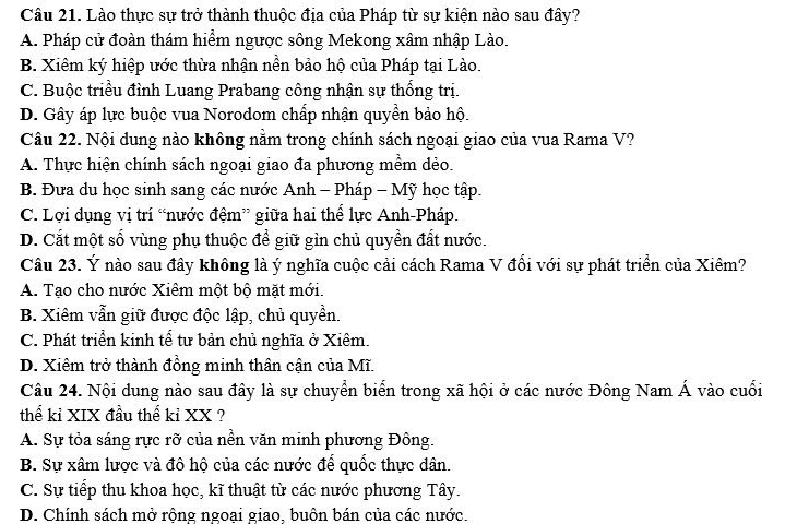 Lào thực sự trở thành thuộc địa của Pháp từ sự kiện nào sau đây?
A. Pháp cử đoàn thám hiểm ngược sông Mekong xâm nhập Lào.
B. Xiêm ký hiệp ước thừa nhận nền bảo hộ của Pháp tại Lào.
C. Buộc triều đình Luang Prabang công nhận sự thống trị.
D. Gây áp lực buộc vua Norodom chấp nhận quyền bảo hộ.
Câu 22. Nội dung nào không nằm trong chính sách ngoại giao của vua Rama V?
A. Thực hiện chính sách ngoại giao đa phương mềm dẻo.
B. Đưa du học sinh sang các nước Anh - Pháp - Mỹ học tập.
C. Lợi dụng vị trí “nước đệm” giữa hai thể lực Anh-Pháp.
D. Cắt một số vùng phụ thuộc để giữ gìn chủ quyền đất nước.
Câu 23. Ý nào sau đây không là ý nghĩa cuộc cải cách Rama V đổi với sự phát triển của Xiêm?
A. Tạo cho nước Xiêm một bộ mặt mới.
B. Xiêm vẫn giữ được độc lập, chủ quyền.
C. Phát triển kinh tể tư bản chủ nghĩa ở Xiêm.
D. Xiêm trở thành đồng minh thân cận của Mĩ.
Câu 24. Nội dung nào sau đây là sự chuyển biển trong xã hội ở các nước Đông Nam Á vào cuối
thể kỉ XIX đầu thế kỉ XX ?
A. Sự tỏa sáng rực rỡ của nền văn minh phương Đông.
B. Sự xâm lược và đô hộ của các nước để quốc thực dân.
C. Sự tiếp thu khoa học, kĩ thuật từ các nước phương Tây.
D. Chính sách mở rộng ngoại giao, buôn bán của các nước.