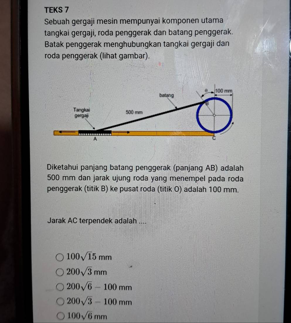 TEKS 7
Sebuah gergaji mesin mempunyai komponen utama
tangkai gergaji, roda penggerak dan batang penggerak.
Batak penggerak menghubungkan tangkai gergaji dan
roda penggerak (lihat gambar).
θ 100 mm
batang
8
Tangkai 500 mm
gergaji
A
C
Diketahui panjang batang penggerak (panjang AB) adalah
500 mm dan jarak ujung roda yang menempel pada roda
penggerak (titik B) ke pusat roda (titik O) adalah 100 mm.
Jarak AC terpendek adalah ....
100sqrt(1)5mm
200sqrt(3)mm
200sqrt(6)-100mm
200sqrt(3)-100mm
100sqrt(6)mm