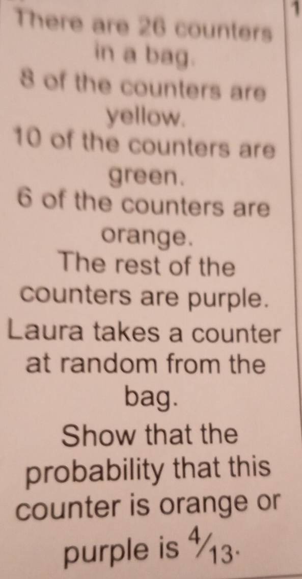 There are 26 counters 
in a bag.
8 of the counters are 
yellow.
10 of the counters are 
green.
6 of the counters are 
orange. 
The rest of the 
counters are purple. 
Laura takes a counter 
at random from the 
bag. 
Show that the 
probability that this 
counter is orange or 
purple is ½3.