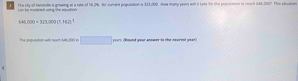 The city of Heistville is growing at a rate of 16.2%. Its' current population is 323,000. How many years will it take for the population to reach 646,000? This situation 
can be modeled using the equation:
646,000=323,000(1.162)^t
The population will reach 646,000 in □ years. (Round your answer to the nearest year)