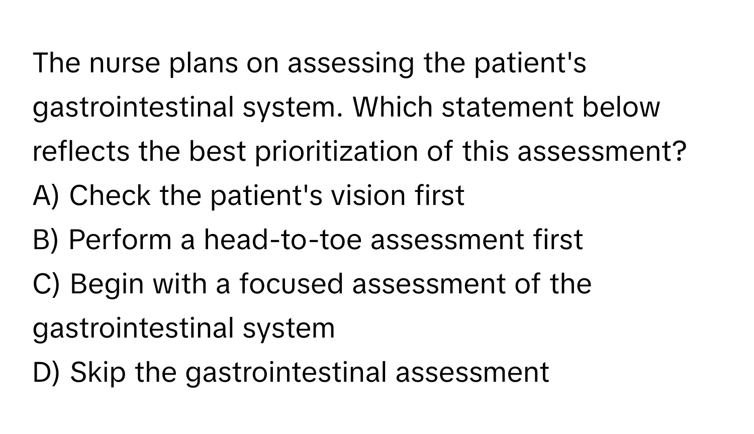 The nurse plans on assessing the patient's gastrointestinal system. Which statement below reflects the best prioritization of this assessment?

A) Check the patient's vision first
B) Perform a head-to-toe assessment first
C) Begin with a focused assessment of the gastrointestinal system
D) Skip the gastrointestinal assessment