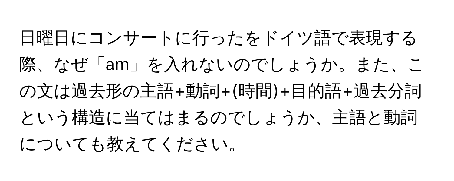 日曜日にコンサートに行ったをドイツ語で表現する際、なぜ「am」を入れないのでしょうか。また、この文は過去形の主語+動詞+(時間)+目的語+過去分詞という構造に当てはまるのでしょうか、主語と動詞についても教えてください。