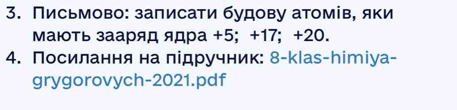 Письмово: заπисати будову атомів, яки 
Мають зааряд ядра +5; +17; +20. 
4. Посилання на лідручник: 8-klаs-hітіуа- 
grygorovych-2021.pdf