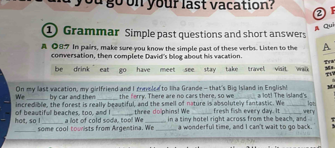 ou go on your last vacation? ② 
A Qui 
① Grammar Simple past questions and short answers 
A ●8.7 In pairs, make sure you know the simple past of these verbs. Listen to the A 
conversation, then complete David’s blog about his vacation. 
Tra 
be drink eat go have meet see stay take travel visit walk Ms. 
TtV 
a 
On my last vacation, my girlfriend and I traveled to Ilha Grande - that's Big Island in English! M 
We_ by car and then _the ferry. There are no cars there, so we_ a lot! The island's 
lots 
incredible, the forest is really beautiful, and the smell of nature is absolutely fantastic. We_ _very 
of beautiful beaches, too, and I three dolphins! We fresh fish every day. It 
hot, so I_ a lot of cold soda, too! We _in a tiny hotel right across from the beach, and T 
_some cool tourists from Argentina. We _a wonderful time, and I can’t wait to go back.