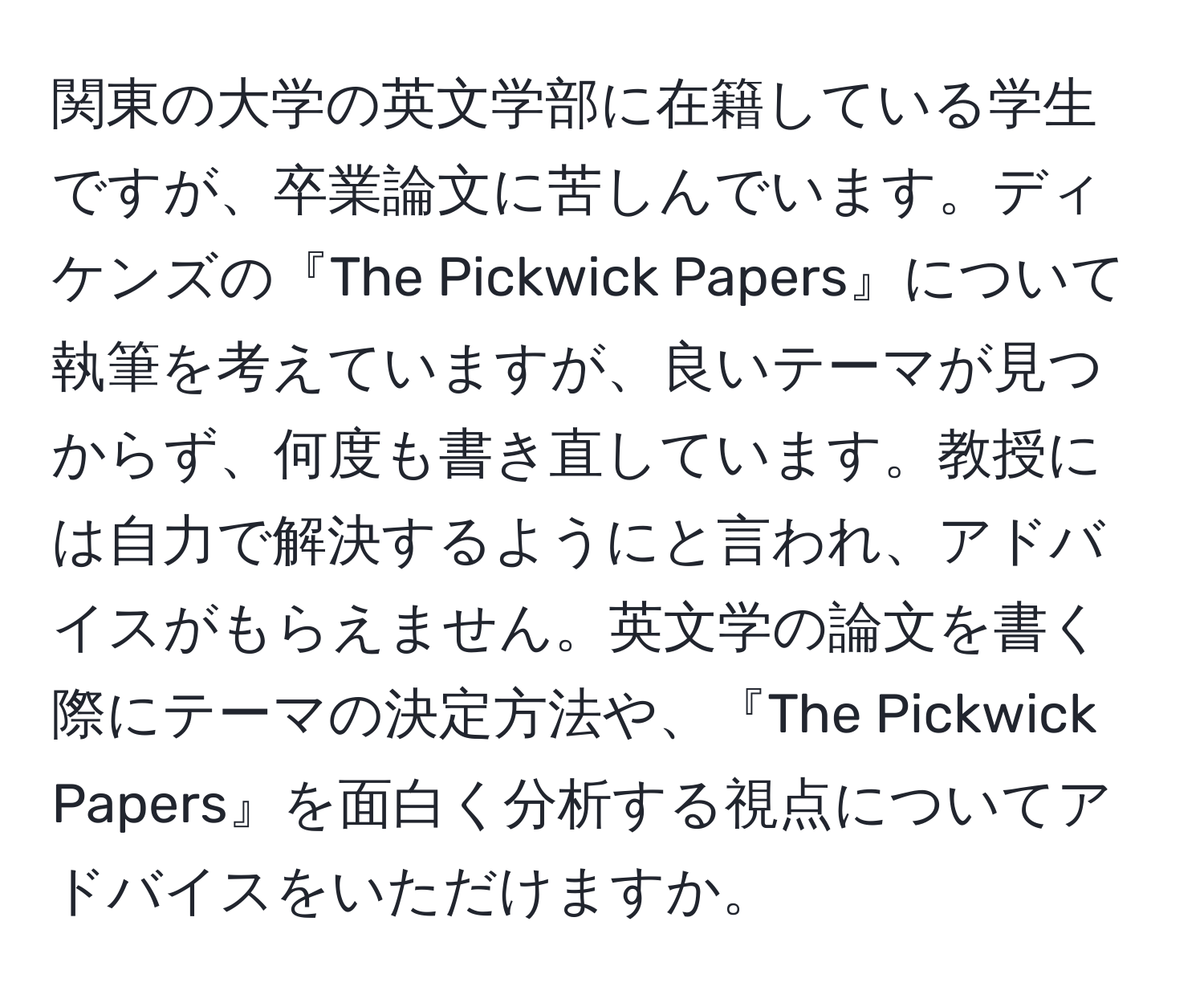 関東の大学の英文学部に在籍している学生ですが、卒業論文に苦しんでいます。ディケンズの『The Pickwick Papers』について執筆を考えていますが、良いテーマが見つからず、何度も書き直しています。教授には自力で解決するようにと言われ、アドバイスがもらえません。英文学の論文を書く際にテーマの決定方法や、『The Pickwick Papers』を面白く分析する視点についてアドバイスをいただけますか。