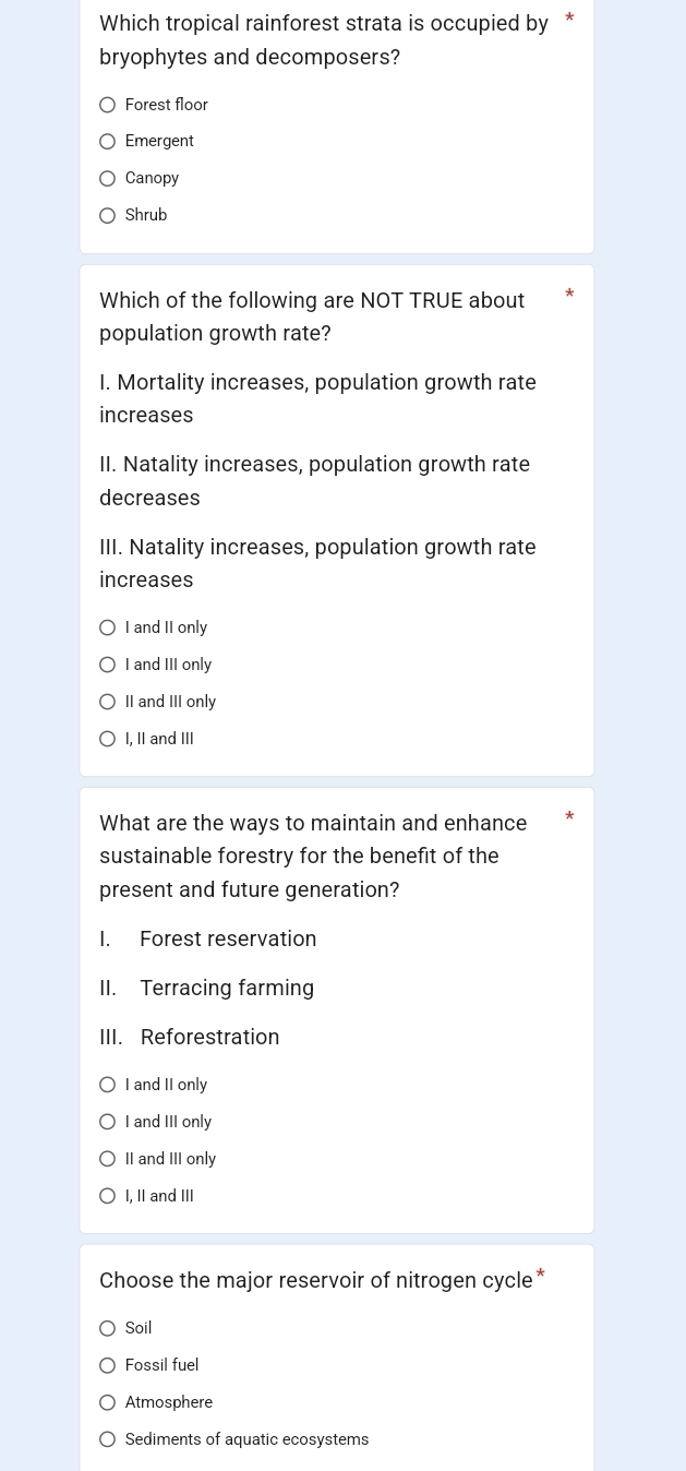 Which tropical rainforest strata is occupied by *
bryophytes and decomposers?
Forest floor
Emergent
Canopy
Shrub
Which of the following are NOT TRUE about
population growth rate?
I. Mortality increases, population growth rate
increases
II. Natality increases, population growth rate
decreases
III. Natality increases, population growth rate
increases
I and II only
I and III only
II and III only
I, II and III
What are the ways to maintain and enhance
sustainable forestry for the benefit of the
present and future generation?
I. Forest reservation
II. Terracing farming
III. Reforestration
I and II only
I and III only
II and III only
I, II and III
Choose the major reservoir of nitrogen cycle*
Soil
Fossil fuel
Atmosphere
Sediments of aquatic ecosystems