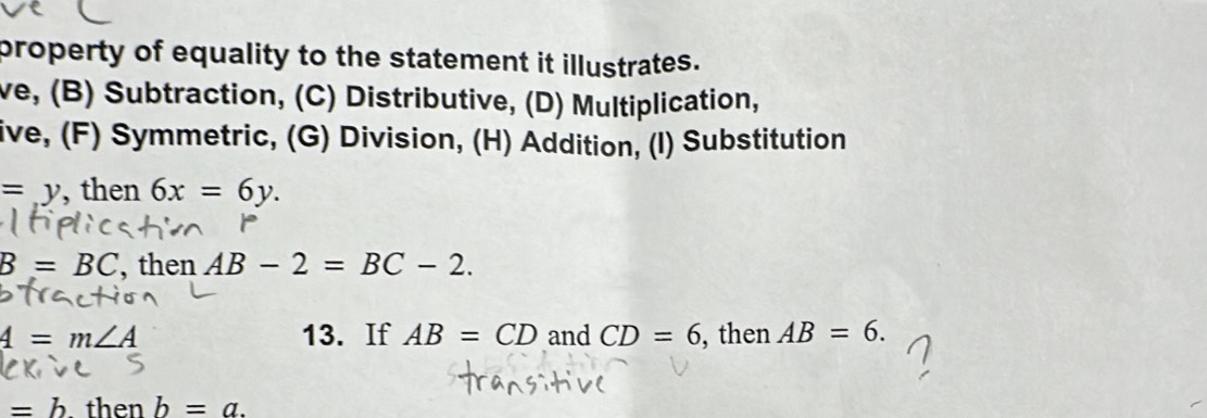 property of equality to the statement it illustrates.
ve, (B) Subtraction, (C) Distributive, (D) Multiplication,
ive, (F) Symmetric, (G) Division, (H) Addition, (I) Substitution
=y , then 6x=6y.
B=BC , then AB-2=BC-2.
4=m∠ A 13. If AB=CD and CD=6 , then AB=6.
=b. then b=a.