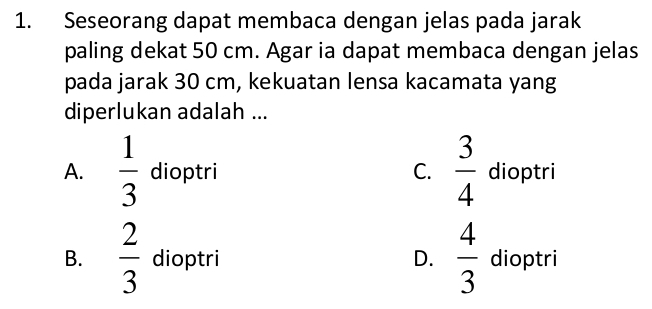 Seseorang dapat membaca dengan jelas pada jarak
paling dekat 50 cm. Agar ia dapat membaca dengan jelas
pada jarak 30 cm, kekuatan lensa kacamata yang
diperlukan adalah ...
A.  1/3  dioptri C.  3/4  dioptri
B.  2/3  dioptri D.  4/3  dioptri