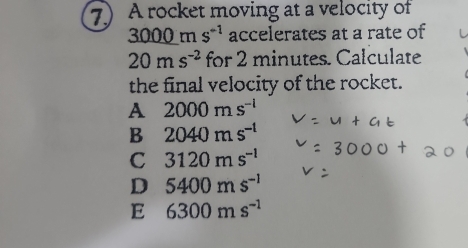 A rocket moving at a velocity of
3000ms^(-1) accelerates at a rate of
20ms^(-2) for 2 minutes. Calculate
the final velocity of the rocket.
A 2000ms^(-l)
B 2040ms^(-1)
C 3120ms^(-1)
D 5400ms^(-1)
E 6300ms^(-1)